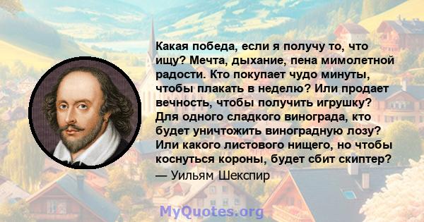 Какая победа, если я получу то, что ищу? Мечта, дыхание, пена мимолетной радости. Кто покупает чудо минуты, чтобы плакать в неделю? Или продает вечность, чтобы получить игрушку? Для одного сладкого винограда, кто будет