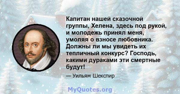 Капитан нашей сказочной группы, Хелена, здесь под рукой, и молодежь принял меня, умоляя о взносе любовника. Должны ли мы увидеть их тепличный конкурс? Господь, какими дураками эти смертные будут!