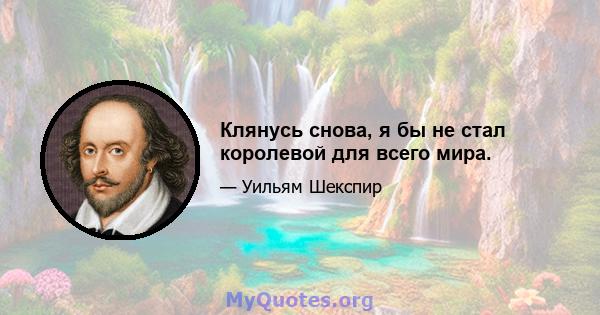 Клянусь снова, я бы не стал королевой для всего мира.