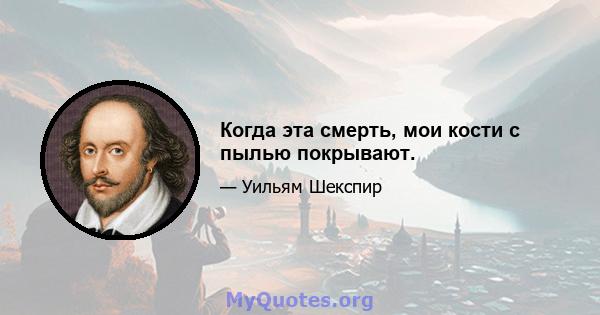 Когда эта смерть, мои кости с пылью покрывают.