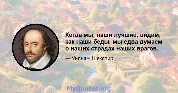 Когда мы, наши лучшие, видим, как наши беды, мы едва думаем о наших страдах наших врагов.