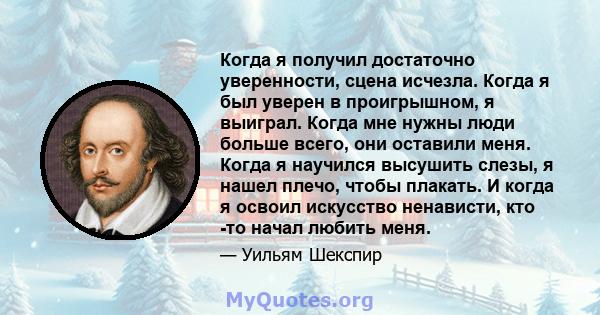 Когда я получил достаточно уверенности, сцена исчезла. Когда я был уверен в проигрышном, я выиграл. Когда мне нужны люди больше всего, они оставили меня. Когда я научился высушить слезы, я нашел плечо, чтобы плакать. И