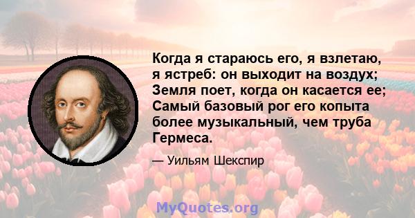 Когда я стараюсь его, я взлетаю, я ястреб: он выходит на воздух; Земля поет, когда он касается ее; Самый базовый рог его копыта более музыкальный, чем труба Гермеса.