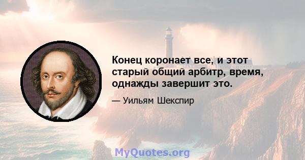 Конец коронает все, и этот старый общий арбитр, время, однажды завершит это.