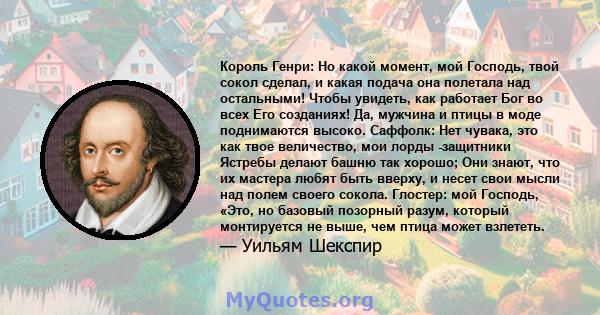 Король Генри: Но какой момент, мой Господь, твой сокол сделал, и какая подача она полетала над остальными! Чтобы увидеть, как работает Бог во всех Его созданиях! Да, мужчина и птицы в моде поднимаются высоко. Саффолк: