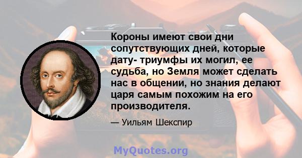 Короны имеют свои дни сопутствующих дней, которые дату- триумфы их могил, ее судьба, но Земля может сделать нас в общении, но знания делают царя самым похожим на его производителя.