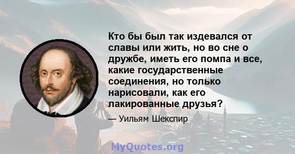 Кто бы был так издевался от славы или жить, но во сне о дружбе, иметь его помпа и все, какие государственные соединения, но только нарисовали, как его лакированные друзья?