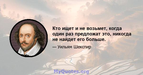 Кто ищет и не возьмет, когда один раз предложат это, никогда не найдет его больше.