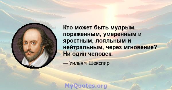 Кто может быть мудрым, пораженным, умеренным и яростным, лояльным и нейтральным, через мгновение? Ни один человек.