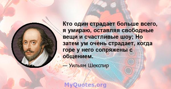 Кто один страдает больше всего, я умираю, оставляя свободные вещи и счастливые шоу; Но затем ум очень страдает, когда горе у него сопряжены с общением.