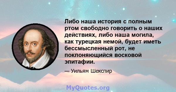 Либо наша история с полным ртом свободно говорить о наших действиях, либо наша могила, как турецкая немой, будет иметь бессмысленный рот, не поклоняющийся восковой эпитафии.