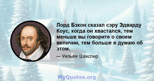 Лорд Бэкон сказал сэру Эдварду Коус, когда он хвастался, тем меньше вы говорите о своем величии, тем больше я думаю об этом.