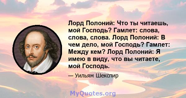 Лорд Полоний: Что ты читаешь, мой Господь? Гамлет: слова, слова, слова. Лорд Полоний: В чем дело, мой Господь? Гамлет: Между кем? Лорд Полоний: Я имею в виду, что вы читаете, мой Господь.