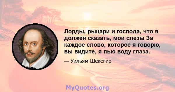 Лорды, рыцари и господа, что я должен сказать, мои слезы За каждое слово, которое я говорю, вы видите, я пью воду глаза.