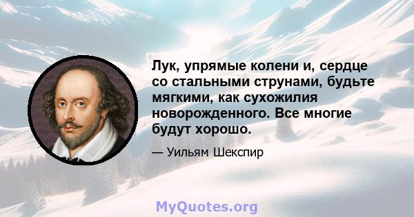 Лук, упрямые колени и, сердце со стальными струнами, будьте мягкими, как сухожилия новорожденного. Все многие будут хорошо.