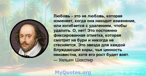 Любовь - это не любовь, которая изменяет, когда она находит изменение, или изгибается с удалением, чтобы удалить. О, нет! Это постоянно фиксированная отметка, которая смотрит на бури и никогда не стесняется. Это звезда