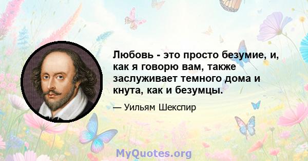 Любовь - это просто безумие, и, как я говорю вам, также заслуживает темного дома и кнута, как и безумцы.