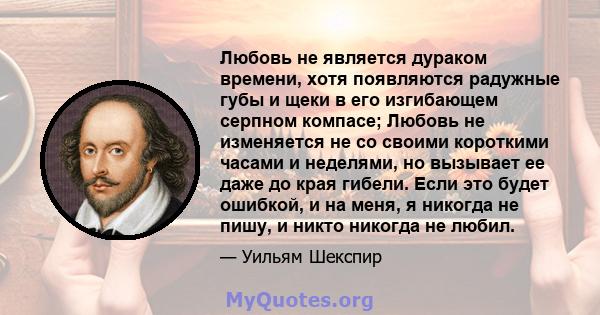 Любовь не является дураком времени, хотя появляются радужные губы и щеки в его изгибающем серпном компасе; Любовь не изменяется не со своими короткими часами и неделями, но вызывает ее даже до края гибели. Если это