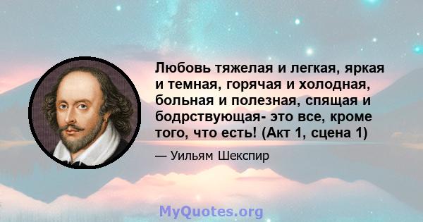 Любовь тяжелая и легкая, яркая и темная, горячая и холодная, больная и полезная, спящая и бодрствующая- это все, кроме того, что есть! (Акт 1, сцена 1)