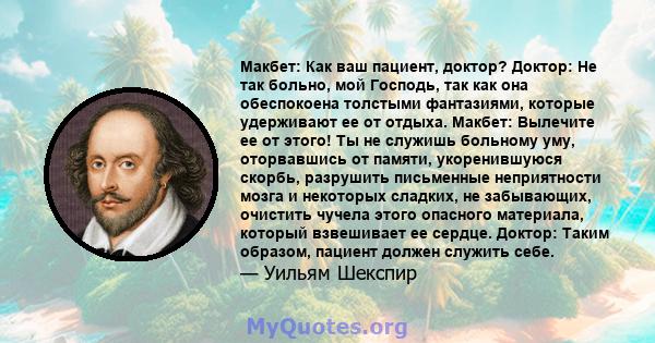 Макбет: Как ваш пациент, доктор? Доктор: Не так больно, мой Господь, так как она обеспокоена толстыми фантазиями, которые удерживают ее от отдыха. Макбет: Вылечите ее от этого! Ты не служишь больному уму, оторвавшись от 