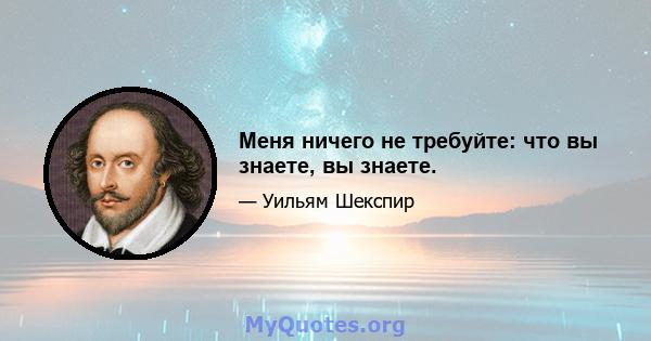 Меня ничего не требуйте: что вы знаете, вы знаете.