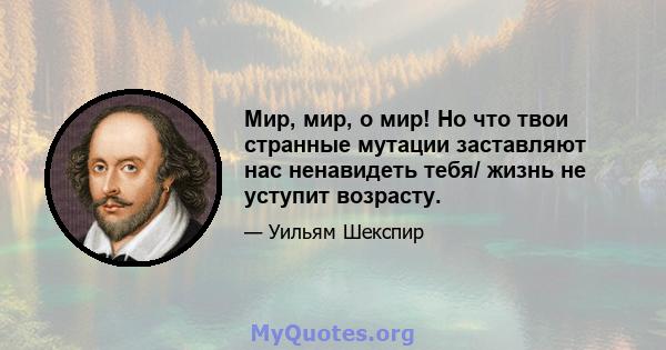 Мир, мир, о мир! Но что твои странные мутации заставляют нас ненавидеть тебя/ жизнь не уступит возрасту.