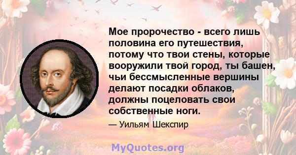 Мое пророчество - всего лишь половина его путешествия, потому что твои стены, которые вооружили твой город, ты башен, чьи бессмысленные вершины делают посадки облаков, должны поцеловать свои собственные ноги.