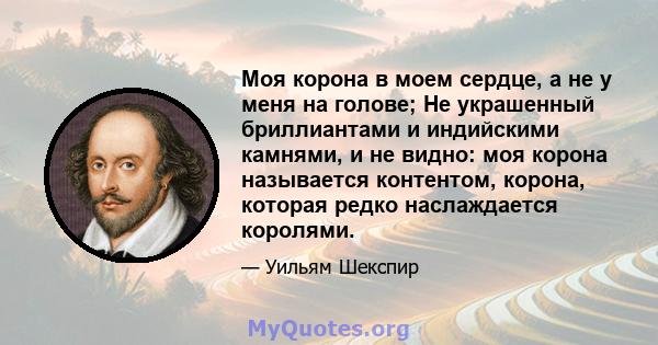 Моя корона в моем сердце, а не у меня на голове; Не украшенный бриллиантами и индийскими камнями, и не видно: моя корона называется контентом, корона, которая редко наслаждается королями.