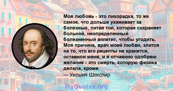 Моя любовь - это лихорадка, то же самое, что дольше ухаживает за болезнью, питая той, которая сохраняет больной, неопределенный болезненный аппетит, чтобы угодить. Моя причина, врач моей любви, злится на то, что его