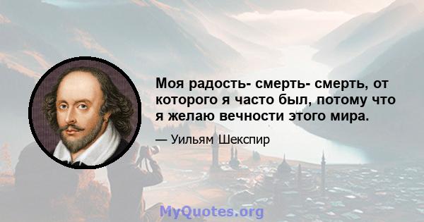 Моя радость- смерть- смерть, от которого я часто был, потому что я желаю вечности этого мира.