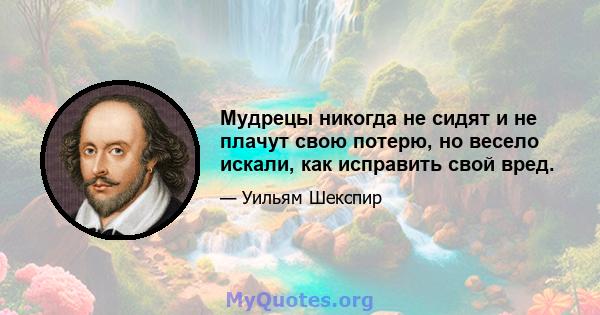 Мудрецы никогда не сидят и не плачут свою потерю, но весело искали, как исправить свой вред.