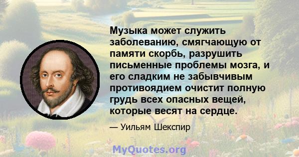 Музыка может служить заболеванию, смягчающую от памяти скорбь, разрушить письменные проблемы мозга, и его сладким не забывчивым противоядием очистит полную грудь всех опасных вещей, которые весят на сердце.