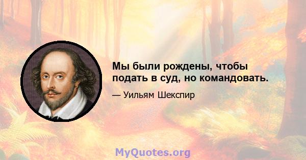 Мы были рождены, чтобы подать в суд, но командовать.