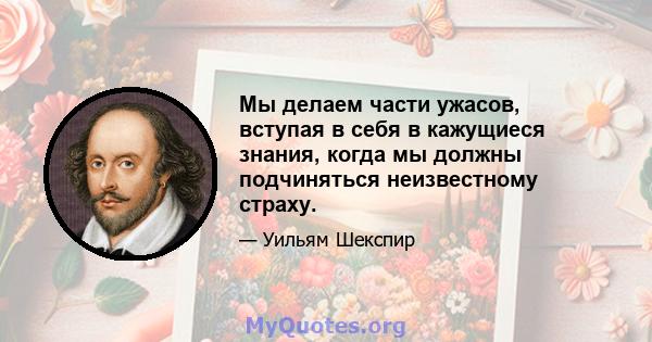 Мы делаем части ужасов, вступая в себя в кажущиеся знания, когда мы должны подчиняться неизвестному страху.