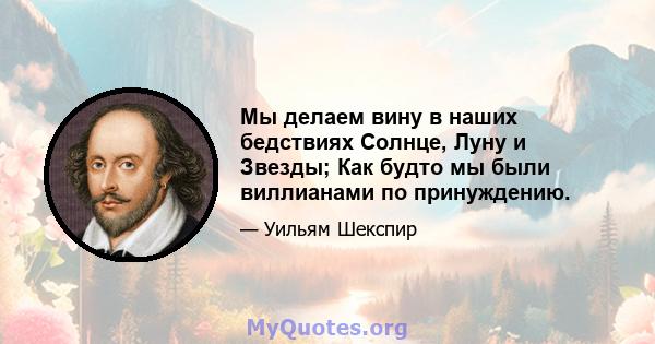 Мы делаем вину в наших бедствиях Солнце, Луну и Звезды; Как будто мы были виллианами по принуждению.