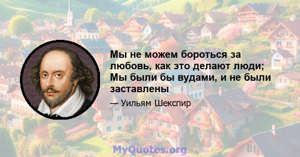 Мы не можем бороться за любовь, как это делают люди; Мы были бы вудами, и не были заставлены