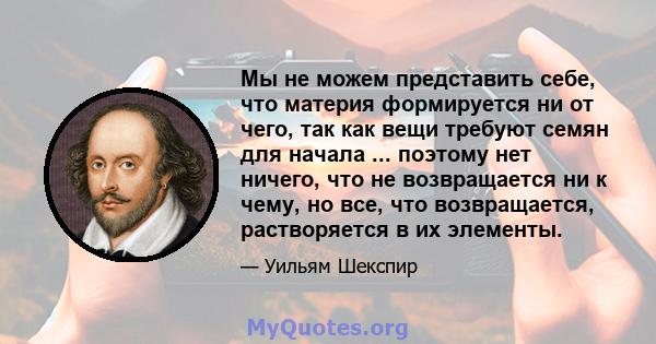 Мы не можем представить себе, что материя формируется ни от чего, так как вещи требуют семян для начала ... поэтому нет ничего, что не возвращается ни к чему, но все, что возвращается, растворяется в их элементы.