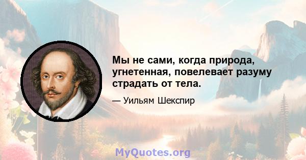 Мы не сами, когда природа, угнетенная, повелевает разуму страдать от тела.