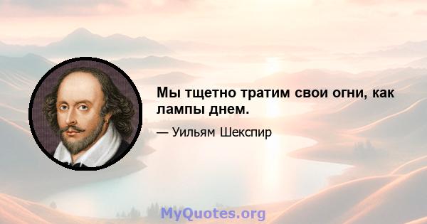 Мы тщетно тратим свои огни, как лампы днем.