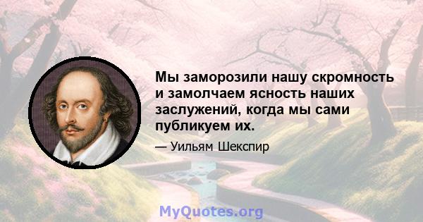 Мы заморозили нашу скромность и замолчаем ясность наших заслужений, когда мы сами публикуем их.