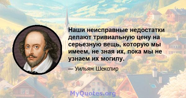 Наши неисправные недостатки делают тривиальную цену на серьезную вещь, которую мы имеем, не зная их, пока мы не узнаем их могилу.