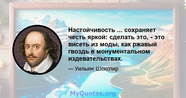 Настойчивость ... сохраняет честь яркой: сделать это, - это висеть из моды, как ржавый гвоздь в монументальном издевательствах.