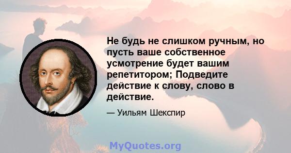 Не будь не слишком ручным, но пусть ваше собственное усмотрение будет вашим репетитором; Подведите действие к слову, слово в действие.