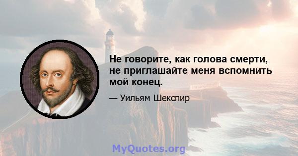 Не говорите, как голова смерти, не приглашайте меня вспомнить мой конец.