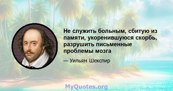 Не служить больным, сбитую из памяти, укоренившуюся скорбь, разрушить письменные проблемы мозга