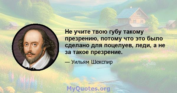 Не учите твою губу такому презрению, потому что это было сделано для поцелуев, леди, а не за такое презрение.