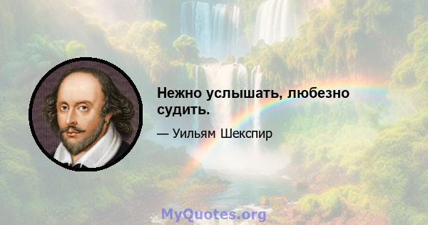 Нежно услышать, любезно судить.