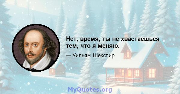 Нет, время, ты не хвастаешься тем, что я меняю.