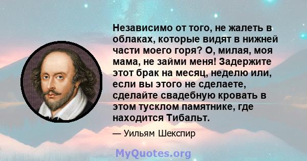 Независимо от того, не жалеть в облаках, которые видят в нижней части моего горя? О, милая, моя мама, не займи меня! Задержите этот брак на месяц, неделю или, если вы этого не сделаете, сделайте свадебную кровать в этом 