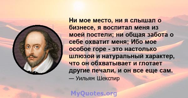 Ни мое место, ни я слышал о бизнесе, я воспитал меня из моей постели; ни общая забота о себе охватит меня; Ибо мое особое горе - это настолько шлюзой и натуральный характер, что он обхватывает и глотает другие печали, и 